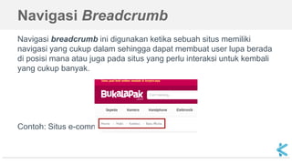 Navigasi Breadcrumb
Navigasi breadcrumb ini digunakan ketika sebuah situs memiliki
navigasi yang cukup dalam sehingga dapat membuat user lupa berada
di posisi mana atau juga pada situs yang perlu interaksi untuk kembali
yang cukup banyak.
Contoh: Situs e-commerce atau Marketplace.
 