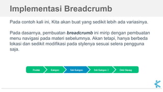 Implementasi Breadcrumb
Pada contoh kali ini, Kita akan buat yang sedikit lebih ada variasinya.
Pada dasarnya, pembuatan breadcrumb ini mirip dengan pembuatan
menu navigasi pada materi sebelumnya. Akan tetapi, hanya berbeda
lokasi dan sedikit modifikasi pada stylenya sesuai selera pengguna
saja.
 