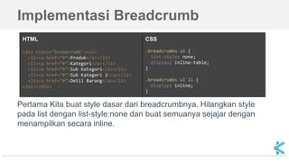 Implementasi Breadcrumb
Pertama Kita buat style dasar dari breadcrumbnya. Hilangkan style
pada list dengan list-style:none dan buat semuanya sejajar dengan
menampilkan secara inline.
HTML
<div class="breadcrumb"><ul>
<li><a href=”#”>Produk</a></li>
<li><a href=”#”>Kategori</a></li>
<li><a href=”#”>Sub Kategori</a></li>
<li><a href=”#”>Sub Kategori 2</a></li>
<li><a href=”#”>Detil Barang</a></li>
</ul></div>
CSS
.breadcrumbs ul {
list-style: none;
display: inline-table;
}
.breadcrumbs ul li {
display: inline;
}
 