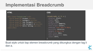 Implementasi Breadcrumb
Buat style untuk tiap elemen breadcrumb yang dibungkus dengan tag li
dan a.
HTML
<div class="breadcrumb"><ul>
<li><a href=”#”>Produk</a></li>
<li><a href=”#”>Kategori</a></li>
<li><a href=”#”>Sub Kategori</a></li>
<li><a href=”#”>Sub Kategori 2</a></li>
<li><a href=”#”>Detil Barang</a></li>
</ul></div>
CSS
.breadcrumbs ul li a {
display: block;
float: left;
height: 25px;
background: #00BF7D;
text-align: center;
padding: 15px 20px 0 40px;
position: relative;
margin: 0 5px 0 0;
font-size: 14px;
text-decoration: none;
color: #fff;
}
 