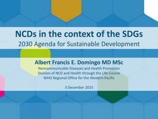 NCDs in the Context of the SDGs1 |
NCDs in the context of the SDGs
2030 Agenda for Sustainable Development
Albert Francis E. Domingo MD MSc
Noncommunicable Diseases and Health Promotion
Division of NCD and Health through the Life-Course
WHO Regional Office for the Western Pacific
3 December 2015
 