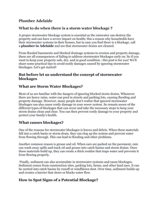 Plumber Adelaide
What to do when there is a storm water blockage ?
A proper stormwater blockage system is essential as the rainwater can destroy the
property and can have a severe impact on health; this a reason why households have
their stormwater systems in their houses, but in case you find there is a blockage, call
a plumber in Adelaide and see that stormwater drains are cleaned.
From flooded basements and blocked drainage systems to erosion and property damage,
these are all consequences of failing to address stormwater blockages early on. So if you
want to keep your property safe, dry, and in good condition - this post is for you! We'll
share some practical tips to avoid costly damages caused by ignoring stormwater
blockages. Let's get started!
But before let us understand the concept of stormwater
blockages
What are Storm Water Blockages?
Most of us are familiar with the dangers of ignoring blocked storm drains. Whenever
there are heavy rains, water can pool in streets and parking lots, causing flooding and
property damage. However, many people don't realize that ignored stormwater
blockages can also cause costly damage to your sewer system. So remain aware of the
different types of blockages that can occur and take the necessary steps to keep your
storm drains clean and clear. You can then prevent costly damage to your property and
protect your family's health.
What causes blockages?
One of the reasons for stormwater blockages is leaves and debris. When these materials
fall into a catch basin or storm drain, they can clog up the system and prevent water
from flowing through. This can lead to flooding and other problems.
Another common reason is grease and oil. When cars are parked on the pavement, rain
can wash away spills and track oil and grease into catch basins and storm drains. Once
these materials build up, they can create a thick residue that traps water and prevents it
from flowing properly.
Finally, sediment can also accumulate in stormwater systems and cause blockages.
Sediment comes from construction sites, parking lots, farms, and other land uses. It can
be carried into catch basins by runoff or windblown dust. Over time, sediment builds up
and creates a barrier that slows or blocks water flow.
How to Spot Signs of a Potential Blockage?
 