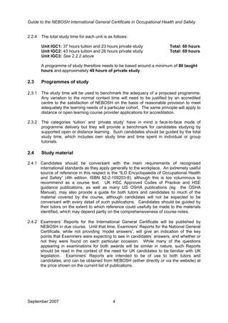 Guide to the NEBOSH International General Certificate in Occupational Health and Safety
September 2007 4
2.2.4 The total study time for each unit is as follows:
Unit IGC1: 37 hours tuition and 23 hours private study Total: 60 hours
Unit IGC2: 43 hours tuition and 26 hours private study Total: 69 hours
Unit IGC3: See 2.2.2 above
A programme of study therefore needs to be based around a minimum of 80 taught
hours and approximately 49 hours of private study.
2.3 Programmes of study
2.3.1 The study time will be used to benchmark the adequacy of a proposed programme.
Any variation to the normal contact time will need to be justified by an accredited
centre to the satisfaction of NEBOSH on the basis of reasonable provision to meet
adequately the learning needs of a particular cohort. The same principle will apply to
distance or open learning course provider applications for accreditation.
2.3.2 The categories ‘tuition’ and ‘private study’ have in mind a face-to-face mode of
programme delivery but they will provide a benchmark for candidates studying by
supported open or distance learning. Such candidates should be guided by the total
study time, which includes own study time and time spent in individual or group
tutorials.
2.4 Study material
2.4.1 Candidates should be conversant with the main requirements of recognised
international standards as they apply generally to the workplace. An extremely useful
source of reference in this respect is the “ILO Encyclopaedia of Occupational Health
and Safety” (4th edition, ISBN 92-2-109203-8), although this is too voluminous to
recommend as a course text. UK HSC Approved Codes of Practice and HSE
guidance publications, as well as many US OSHA publications (eg the OSHA
Manual), may also provide a guide for both tutors and candidates to much of the
material covered by the course, although candidates will not be expected to be
conversant with every detail of such publications. Candidates should be guided by
their tutors on the extent to which reference could usefully be made to the materials
identified, which may depend partly on the comprehensiveness of course notes.
2.4.2 Examiners’ Reports for the International General Certificate will be published by
NEBOSH in due course. Until that time, Examiners’ Reports for the National General
Certificate, while not providing ‘model answers’, will give an indication of the key
points that Examiners were expecting to see in candidates’ answers, and whether or
not they were found on each particular occasion. While many of the questions
appearing in examinations for both awards will be similar in nature, such Reports
should be read in the context of the need for UK candidates to be familiar with UK
legislation. Examiners’ Reports are intended to be of use to both tutors and
candidates, and can be obtained from NEBOSH (either directly or via the website) at
the price shown on the current list of publications.
 