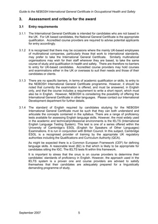 Guide to the NEBOSH International General Certificate in Occupational Health and Safety
3. Assessment and criteria for the award
3.1 Entry requirements
3.1.1 The International General Certificate is intended for candidates who are not based in
the UK. For UK based candidates, the National General Certificate is the appropriate
qualification. Accredited course providers are required to advise potential applicants
for entry accordingly.
3.1.2 It is recognised that there may be occasions where the mainly UK-based employees
of multinational companies, particularly those that work to international standards,
may prefer to take the International General Certificate. Similarly multinational
organisations may wish for their staff wherever they are based, to take the same
course of study and qualification in health and safety. There are therefore no barriers
to entry for UK-based candidates. Accredited course providers may hold courses
and examinations either in the UK or overseas to suit their needs and those of their
candidates or clients.
3.1.3 There are no specific barriers, in terms of academic qualification or skills, to entry to
the NEBOSH International General Certificate programme. However, it should be
noted that currently the examination is offered, and must be answered, in English
only, and that the course includes a requirement to write a short report, which must
also be in English. However, NEBOSH is considering the possibility of offering the
International General Certificate in other languages. Please contact our International
Development department for further details.
3.1.4 The standard of English required by candidates studying for the NEBOSH
International General Certificate must be such that they can both understand and
articulate the concepts contained in the syllabus. There are a range of proficiency
tests available for assessing English language skills. However, the most widely used
in the academic and technical/professional environments is the IELTS (International
English Language Testing System). This test is one of a series offered within the
University of Cambridge’s ESOL (English for Speakers of Other Languages)
Examinations. It is run in conjunction with British Council. In this subject, Cambridge
ESOL is a recognised provider of training by the appropriate UK regulatory
authorities including the Qualifications and Curriculum Authority (QCA).
As might be expected there is a Common European Framework (CEF) for defining
language skills. A reasonable level (B2) is that which is likely to be appropriate for
candidates sitting the IGC. The IELTS tests fit within this framework.
It is important to stress that the onus is on course providers to determine their
candidates’ standards of proficiency in English. However, the approach used in the
IELTS system is a proven one and course providers are advised to satisfy
themselves that their candidates are adequately prepared for a linguistically
demanding programme of study.
September 2007 5
 