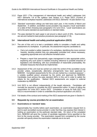 Guide to the NEBOSH International General Certificate in Occupational Health and Safety
3.3.2 Paper IGC1 (“The management of international health and safety”) addresses Unit
IGC1 Elements 1-8 of the syllabus (see Section 4.1); Paper IGC2 (“Control of
international workplace hazards”) addresses Unit IGC2, Elements 1-8 (see Section 4.2).
3.3.3 ‘Standard’ examination sittings are held twice each year, in the months of March and
September. In addition, accredited course providers may request a ‘local’ examination
on a date of their choosing (see paragraphs 3.5.2 and 3.6.2). ‘Local’ examinations are
set to the same standard as examinations on standard dates.
3.3.4 The pass standard for each paper is set around a datum point of 45%. Examinations
are set and marked to best practice procedures (see paragraph 3.7.8).
3.4 International health and safety practical application (IGC3)
3.4.1 The aim of this unit is to test a candidate’s ability to complete a health and safety
assessment of a workplace. In particular, the assessment requires candidates to:
• Carry out unaided a safety inspection of a workplace, identifying the more common
hazards, deciding whether they are adequately controlled and, where necessary,
suggesting appropriate and cost effective remedial action.
• Prepare a report that persuasively urges management to take appropriate action,
explaining why such action is needed (including reference to possible breaches of
legislation) and identifying, with due consideration of reasonable practicability, the
remedial measures that should be implemented.
3.4.2 Assessment of this unit must be carried out under the control of the accredited course
provider unless, exceptionally, alternative arrangements have been approved by
NEBOSH. Completed assessments for this unit are marked by a ‘practical assessor’ –
a suitably qualified person proposed by the centre and approved by NEBOSH.
Candidates must achieve the pass standard (60%) in this unit in order to satisfy the
criteria for the qualification. Marked IGC3 assessments are subject to external
moderation by NEBOSH.
3.4.3 Unit IGC3 is not offered independently of the taught elements. Candidates will
normally be required to complete the IGC3 assessment within 14 days of sitting the
examination for Units IGC1 and/or IGC2. Completion of study for both IGC1 and
IGC2 is recommended in order to undertake the practical application unit (IGC3).
3.4.4 Full details of the conduct and marking of the IGC3 assessment are given in Section 5.
3.5 Requests by course providers for an examination
3.5.1 Examinations on ‘standard’ dates
Approximately four months before each examination, an examination request form is
sent to each accredited course provider in order that they may express their interest in
holding an examination on the particular standard date. On return of the completed
form, NEBOSH will send the number of candidate registration forms specified on the
form to the course provider. The examination request form completed by the course
provider will specify where the examination materials are to be sent.
September 2007 8
 
