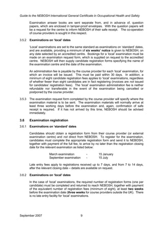 Guide to the NEBOSH International General Certificate in Occupational Health and Safety
Examination answer books are sent separate from, and in advance of, question
papers, which are enclosed in tamper-proof envelopes. With the question papers will
be a request for the centre to inform NEBOSH of their safe receipt. The co-operation
of course providers is sought in this respect.
3.5.2 Examinations on ‘local’ dates
‘Local’ examinations are set to the same standard as examinations on ‘standard’ dates,
and are available, providing a minimum of six weeks’ notice is given to NEBOSH, on
any date selected by an accredited centre. Bookings for a ‘local’ examination must be
made on an examination request form, which is supplied on request to the accredited
centre. NEBOSH will then supply candidate registration forms specifying the name of
the examination centre and the date of the examination.
An administration fee is payable by the course provider for each ‘local’ examination, for
which an invoice will be issued. This must be paid within 30 days. In addition, a
minimum of eight candidate registration fees applies to ‘local’ examinations, regardless
of whether fewer than eight candidates are in fact registering (invoices are not issued
for candidates’ registration fees). The ‘local’ examination administration fee is neither
refundable nor transferable in the event of the examination being cancelled or
postponed by the course provider.
3.5.3 The examination request form completed by the course provider will specify where the
examination material is to be sent. The examination materials will normally arrive at
least three working days before the examination and, again, confirmation of safe
receipt is required. If it has not arrived by this time, NEBOSH should be advised
immediately.
3.6 Examination registration
3.6.1 Examinations on ‘standard’ dates
Candidates should obtain a registration form from their course provider (or external
examination centre) and not direct from NEBOSH. To register for the examination,
candidates must complete the appropriate registration form and send it to NEBOSH,
together with payment of the full fee, to arrive by no later than the registration closing
date for the relevant examination as listed below:
March examination - 15 January
September examination - 15 July
Late entry fees apply to registrations received up to 7 days, and from 7 to 14 days,
after the relevant closing date – details are available on request.
3.6.2 Examinations on ‘local’ dates
In the case of ‘local’ examinations, the required number of registration forms (one per
candidate) must be completed and returned to reach NEBOSH, together with payment
of the equivalent number of registration fees (minimum of eight), at least two weeks
before the examination date (three weeks for course providers outside the UK). There
is no late entry facility for ‘local’ examinations.
September 2007 9
 