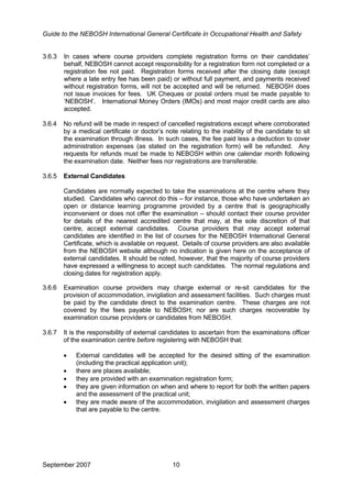 Guide to the NEBOSH International General Certificate in Occupational Health and Safety
3.6.3 In cases where course providers complete registration forms on their candidates’
behalf, NEBOSH cannot accept responsibility for a registration form not completed or a
registration fee not paid. Registration forms received after the closing date (except
where a late entry fee has been paid) or without full payment, and payments received
without registration forms, will not be accepted and will be returned. NEBOSH does
not issue invoices for fees. UK Cheques or postal orders must be made payable to
‘NEBOSH’. International Money Orders (IMOs) and most major credit cards are also
accepted.
3.6.4 No refund will be made in respect of cancelled registrations except where corroborated
by a medical certificate or doctor’s note relating to the inability of the candidate to sit
the examination through illness. In such cases, the fee paid less a deduction to cover
administration expenses (as stated on the registration form) will be refunded. Any
requests for refunds must be made to NEBOSH within one calendar month following
the examination date. Neither fees nor registrations are transferable.
3.6.5 External Candidates
Candidates are normally expected to take the examinations at the centre where they
studied. Candidates who cannot do this – for instance, those who have undertaken an
open or distance learning programme provided by a centre that is geographically
inconvenient or does not offer the examination – should contact their course provider
for details of the nearest accredited centre that may, at the sole discretion of that
centre, accept external candidates. Course providers that may accept external
candidates are identified in the list of courses for the NEBOSH International General
Certificate, which is available on request. Details of course providers are also available
from the NEBOSH website although no indication is given here on the acceptance of
external candidates. It should be noted, however, that the majority of course providers
have expressed a willingness to accept such candidates. The normal regulations and
closing dates for registration apply.
3.6.6 Examination course providers may charge external or re-sit candidates for the
provision of accommodation, invigilation and assessment facilities. Such charges must
be paid by the candidate direct to the examination centre. These charges are not
covered by the fees payable to NEBOSH; nor are such charges recoverable by
examination course providers or candidates from NEBOSH.
3.6.7 It is the responsibility of external candidates to ascertain from the examinations officer
of the examination centre before registering with NEBOSH that:
• External candidates will be accepted for the desired sitting of the examination
(including the practical application unit);
• there are places available;
• they are provided with an examination registration form;
• they are given information on when and where to report for both the written papers
and the assessment of the practical unit;
• they are made aware of the accommodation, invigilation and assessment charges
that are payable to the centre.
September 2007 10
 