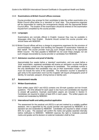 Guide to the NEBOSH International General Certificate in Occupational Health and Safety
3.6.8 Examinations at British Council offices overseas
Course providers may arrange for their candidates to take the written examination at a
British Council office either on a ‘standard’ or ‘local’ date. The programme organiser
will be responsible for making the arrangements directly with the appropriate British
Council office. The location of the examination should be entered on the examination
request form completed by the course provider.
3.6.9 Languages
Examinations are normally offered in English; however they may be available in
languages other than English. Students should contact the course provider who
should liaise with NEBOSH.
3.6.10 British Council offices will levy a charge to programme organisers for the provision of
accommodation, invigilation and handling and despatch of examination materials on
their behalf. The course provider must pay such charges directly to the appropriate
British Council. The fees payable to NEBOSH do not cover these charges; nor are
such charges recoverable by course provider or candidates from NEBOSH.
3.6.11 Admission vouchers and proof of identity
Approximately four weeks before a ‘standard’ examination, and one week before a
‘local’ examination, registered candidates will receive an admission voucher that gives
their candidate number and the regulations for candidates. The candidate number is
the only identification that candidates may use on their examination scripts – scripts
must not include the name of the candidate. The admission voucher is essential to
gain entry to the examination room but the invigilator will require photographic proof of
identity, for example: passport, driving licence or identity card.
3.7 Assessment results
3.7.1 Written Examinations
Each written paper (IGC1 and IGC2) contains one 20-mark question and ten 8-mark
questions. The time allowed for each paper is two hours and candidates are required
to answer all questions. Example examination papers are included in Section 6.
Candidates are required to obtain at least 45% in each paper. The written papers are
marked and moderated by NEBOSH.
3.7.2 International health and safety practical application
The assessment for the practical unit (IGC3) is set and marked by a suitably qualified
assessor, who is appointed by the course provider and approved by NEBOSH, to a
standard set and moderated by NEBOSH. Candidates are required to obtain at least
60% for a pass. The assessor will confirm the marks and grades awarded internally
before notification to NEBOSH. NEBOSH reserves the right to moderate practical
marks and grades and its decision on external moderation shall be final.
September 2007 11
 