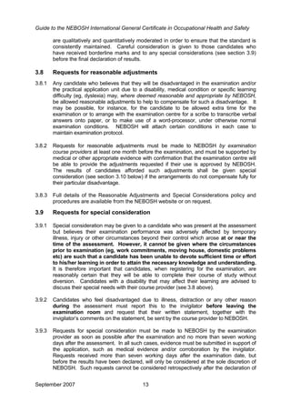 Guide to the NEBOSH International General Certificate in Occupational Health and Safety
are qualitatively and quantitatively moderated in order to ensure that the standard is
consistently maintained. Careful consideration is given to those candidates who
have received borderline marks and to any special considerations (see section 3.9)
before the final declaration of results.
3.8 Requests for reasonable adjustments
3.8.1 Any candidate who believes that they will be disadvantaged in the examination and/or
the practical application unit due to a disability, medical condition or specific learning
difficulty (eg, dyslexia) may, where deemed reasonable and appropriate by NEBOSH,
be allowed reasonable adjustments to help to compensate for such a disadvantage. It
may be possible, for instance, for the candidate to be allowed extra time for the
examination or to arrange with the examination centre for a scribe to transcribe verbal
answers onto paper, or to make use of a word-processor, under otherwise normal
examination conditions. NEBOSH will attach certain conditions in each case to
maintain examination protocol.
3.8.2 Requests for reasonable adjustments must be made to NEBOSH by examination
course providers at least one month before the examination, and must be supported by
medical or other appropriate evidence with confirmation that the examination centre will
be able to provide the adjustments requested if their use is approved by NEBOSH.
The results of candidates afforded such adjustments shall be given special
consideration (see section 3.10 below) if the arrangements do not compensate fully for
their particular disadvantage.
3.8.3 Full details of the Reasonable Adjustments and Special Considerations policy and
procedures are available from the NEBOSH website or on request.
3.9 Requests for special consideration
3.9.1 Special consideration may be given to a candidate who was present at the assessment
but believes their examination performance was adversely affected by temporary
illness, injury or other circumstances beyond their control which arose at or near the
time of the assessment. However, it cannot be given where the circumstances
prior to examination (eg, work commitments, moving house, domestic problems
etc) are such that a candidate has been unable to devote sufficient time or effort
to his/her learning in order to attain the necessary knowledge and understanding.
It is therefore important that candidates, when registering for the examination, are
reasonably certain that they will be able to complete their course of study without
diversion. Candidates with a disability that may affect their learning are advised to
discuss their special needs with their course provider (see 3.8 above).
3.9.2 Candidates who feel disadvantaged due to illness, distraction or any other reason
during the assessment must report this to the invigilator before leaving the
examination room and request that their written statement, together with the
invigilator’s comments on the statement, be sent by the course provider to NEBOSH.
3.9.3 Requests for special consideration must be made to NEBOSH by the examination
provider as soon as possible after the examination and no more than seven working
days after the assessment. In all such cases, evidence must be submitted in support of
the application, such as medical evidence and/or corroboration by the invigilator.
Requests received more than seven working days after the examination date, but
before the results have been declared, will only be considered at the sole discretion of
NEBOSH. Such requests cannot be considered retrospectively after the declaration of
September 2007 13
 