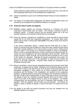 Guide to the NEBOSH International General Certificate in Occupational Health and Safety
results unless the request relates to circumstances that were not known, and could not
have reasonably been known, by the candidate at the material time.
3.9.4 Special consideration is given by the Certificate Results Panel prior to the declaration of
results.
3.9.5 Full details of the Reasonable Adjustments and Special Considerations policy and
procedures are available from the NEBOSH website or on request.
3.10 Enquiries about results and appeals
3.10.1 NEBOSH applies detailed and thorough procedures to moderate and check
examination results before they are issued. This includes a particular review of
borderline results. It thereby ensures that the declared results are a fair and
equitable reflection of the standard of performance by candidates.
3.10.2 There are, however, procedures for candidates or course providers to enquire about
results that do not meet their reasonable expectations. An ‘enquiry about result’
(EAR) must be made in writing within one month of the date of issue of the result to
which it relates.
In the case of examination results, a request may be made either for a Type 1
enquiry (a clerical check that all pages of a script have been marked and that marks
have been correctly totalled) or for a Type 2 enquiry (a clerical check, marking check
and short report on the scripts of an individual candidate or group of candidates).
Where a result is upgraded following an enquiry concerning an individual result, the
enquiry fee (and re-registration fee where applicable) will be refunded. Where the
enquiry concerns a batch of results, the enquiry fee will be refunded if 10% or more
of the results are upgraded. Requests for special consideration (see section 3.9
above) that were not made prior to the declaration of results cannot be taken into
account in the EAR procedures. Enquiries about results are considered by the
Certificate Enquiries Panel.
3.10.3 Where a candidate or centre remains dissatisfied following the exhaustion of the EAR
procedures, an appeal may be lodged. Notification of an intention to appeal must be
made within 14 days of the date of issue of the outcome of the EAR procedures. A
pre-appeal investigation is then carried out to check compliance with the EAR
procedures and the findings of the investigation are reported to the prospective
appellant. Notwithstanding the result of the investigation, the candidate or centre has
the right to make a formal appeal within 21 days of the date of issue of the findings.
The appeal is heard by a specially convened Appeals Panel and at least 21 days’
notice of the date of the appeal hearing is given to the appellant. All relevant
correspondence and documentation are sent, or otherwise made available, to the
appellant. Both the appellant and the Panel may call witnesses. The decision on
whether to allow or dismiss an appeal is made on the basis of a majority vote of the
Panel.
3.10.4 Full details of the EAR and appeal procedures and fees are available from the
NEBOSH website or on request.
September 2007 14
 
