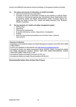 Guide to the NEBOSH International General Certificate in Occupational Health and Safety
1.4 The nature and sources of information on health and safety
• Internal and external to the organisation
• Examples of sources of information provided by the websites or publicity offices
of national or international agencies (eg, International Labour Organisation (ILO),
Occupational Safety and Health Administration (USA), European Agency for
Safety and Health at Work (EU), Health and Safety Executive (UK), Worksafe
(Western Australia)).
1.5 The key elements of a health and safety management system
• Setting policy
• Organising
• Planning and implementing
• Evaluation (Monitoring, review, measurement, investigation)
• Auditing
• Action for improvement (preventative and corrective action; continual
improvement).
Sources of reference
Guidelines on Occupational Safety and Health Management Systems (ILO-OSH 2001) ISBN
0-580-37805-5
ILOLEX (ILO database of International Law) http://www.ilo.org/ilolex/index.htm
Occupational Health and Safety Assessment Series (OHSAS 18000): Occupational Health
and Safety Management Systems OHSAS 18001:1999 (ISBN-0-580-28298-8), OHSAS
18002:2000 (ISBN: 0-580-33123-7), BSI
Occupational Safety and Health Convention (C155), ILO
Occupational Safety and health Recommendation (R164) ILO
Recommended tuition time not less than 6 hours
September 2007 18
 