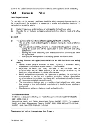 Guide to the NEBOSH International General Certificate in Occupational Health and Safety
4.1.2 Element 2: Policy
Learning outcomes
On completion of this element, candidates should be able to demonstrate understanding of
the content through the application of knowledge to familiar and unfamiliar situations. In
particular they should be able to:
2.1 Explain the purpose and importance of setting policy for health and safety
2.2 Describe the key features and appropriate content of an effective health and safety
policy.
Content
2.1 The purpose and importance of setting policy for health and safety
• The role of the health and safety policy in decision-making; the needs of different
organisations
• The aims, objectives and key elements of a health and safety policy in terms of:
- stating the overall aims of the organisation in terms of health and safety
performance
- defining the health and safety roles and responsibilities of individuals within
the organisation
- specifying the arrangements for achieving general and specific aims.
2.2 The key features and appropriate content of an effective health and safety
policy
• Setting targets: general statement of intent; signatory to statement; setting
objectives and quantifiable targets; concept of benchmarking
• Organising for health and safety: allocation of responsibilities; lines of
communication; feedback loops; the role of the line managers in influencing the
health and safety policy and monitoring effectiveness
• Health and safety arrangements: the importance of specifying the organisation’s
arrangements for planning and organising, controlling hazards, consultation,
communication and monitoring compliance with, and assessing the effectiveness
of, the arrangements to implement the policy
• The circumstances that may lead to a need to review the health and safety policy
(eg, passage of time, technological, organisational or legal changes, results and
monitoring)
• Standards and guidance relating to health and safety policy.
Sources of reference
Guidelines on Occupational Safety and Health Management Systems (ILO-OSH 2001)
ISBN-0-580-37805-5
Occupational Health and Safety Assessment Series (OHSAS 18000): Occupational
Health and Safety Management Systems OHSAS 18001:1999 (ISBN-0-580-28298-8),
OHSAS 18002:2000 (ISBN 0-580-33123-7), BSI
Recommended tuition time not less than 3 hours
September 2007 19
 