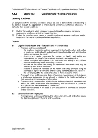 Guide to the NEBOSH International General Certificate in Occupational Health and Safety
4.1.3 Element 3: Organising for health and safety
Learning outcomes
On completion of this element, candidates should be able to demonstrate understanding of
the content through the application of knowledge to familiar and unfamiliar situations. In
particular they should be able to:
3.1 Outline the health and safety roles and responsibilities of employers, managers,
supervisors, employees and other relevant parties.
3.2 Explain the importance and means of consulting with employees on health and safety
issues and the means to achieve effective consultation.
Content
3.1 Organisational health and safety roles and responsibilities
• The roles and responsibilities of:
- the employer (corporate and non-corporate) for the health, safety and welfare
of employees and the health and safety of those affected by work activities (eg,
visitors, contractors, the public)
- directors and senior managers for leading on health and safety and
implementing, on behalf of the employer, the health and safety policy
- middle managers and supervisors for the health and safety of subordinates
persons with primary health and safety functions
- workers for the health and safety of themselves and others who may be
affected by their acts or omissions
- persons in control of premises for the health and safety of those using the
premises as a place of work and for those using plant or substances provided
- the self-employed for the health and safety of themselves and others
• The supply chain and the general duties of suppliers, manufacturers and designers
of articles and substances for use at work in relation to the health and safety of
their products and the provision of information
• The relationship between client and contractor and the duties each has to the other
and to the other’s employees; effective planning and co-ordination of contracted
work; procedures for the selection of contractors
• Shared responsibilities in the case of joint occupation of premises: co-operation
and co-ordination.
3.2 Consultation with employees
• The importance and means of consulting with workers on health and safety issues;
the distinction between ‘informing’ and ‘consulting’.
September 2007 20
 