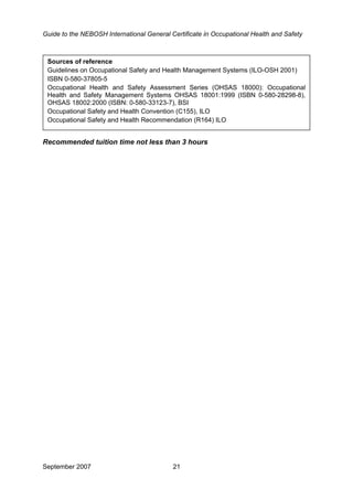 Guide to the NEBOSH International General Certificate in Occupational Health and Safety
•
Sources of reference
Guidelines on Occupational Safety and Health Management Systems (ILO-OSH 2001)
ISBN 0-580-37805-5
Occupational Health and Safety Assessment Series (OHSAS 18000): Occupational
Health and Safety Management Systems OHSAS 18001:1999 (ISBN 0-580-28298-8),
OHSAS 18002:2000 (ISBN: 0-580-33123-7), BSI
Occupational Safety and Health Convention (C155), ILO
Occupational Safety and Health Recommendation (R164) ILO
Recommended tuition time not less than 3 hours
September 2007 21
 