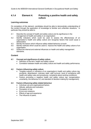 Guide to the NEBOSH International General Certificate in Occupational Health and Safety
4.1.4 Element 4: Promoting a positive health and safety
culture
Learning outcomes
On completion of this element, candidates should be able to demonstrate understanding of
the content through the application of knowledge to familiar and unfamiliar situations. In
particular they should be able to:
4.1 Describe the concept of health and safety culture and its significance in the
management of health and safety in an organisation
4.2 Identify indicators which could be used to assess the effectiveness of an
organisation’s health and safety culture and recognise factors that could cause a
deterioration
4.3 Identify the factors which influence safety related behaviour at work
4.4 Identify methods which could be used to improve the health and safety culture of an
organisation
4.5 Outline the internal and external influences on health and safety management
standards.
Content
4.1 Concept and significance of safety culture
• Definition of the term ‘health and safety culture’
• Correlation between health and safety culture and health and safety performance.
4.2 Factors influencing safety culture
• Tangible outputs or indicators of an organisation’s health and safety culture (eg,
accidents, absenteeism, sickness rates, staff turnover, level of compliance with
health and safety rules and procedures, complaints about working conditions)
• Factors promoting a negative health and safety culture (eg, reorganisation,
uncertainty, the behaviour of, and standard of decision-making by management).
4.3 Factors influencing safety related behaviour
• Individual, job and organisational factors
• Attitude, aptitude and motivation
• Perception of risk
• Errors and violations
• Effects of age and experience
• The influence of peers.
September 2007 22
 