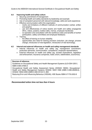 Guide to the NEBOSH International General Certificate in Occupational Health and Safety
4.4 Improving health and safety culture
• Securing commitment of management
• Promoting health and safety standards by leadership and example
• Use of competent personnel with relevant knowledge, skills and work experience
• Effective communication within the organisation:
- merits and limitations of different methods of communication (verbal, written
and graphic)
- use and effectiveness of notice boards and health and safety propaganda
(films, videos, posters), toolbox talks, memos, employee handbooks
- co-operation and consultation with the workforce (roles and benefits of worker
participation, safety committees and employee feedback)
• Training:
- the effect of training on human reliability
- opportunities and need for training provision (induction, job change, process
change, introduction of new legislation, introduction of new technology.
4.5 Internal and external influences on health and safety management standards
• Internal influences on health and safety (eg, management commitment,
production demands, communication, competence, employee representation)
• External influences on health and safety (eg, societal expectations, legislation
and enforcement, insurance companies, trade unions, stakeholders, economics).
Sources of reference
Guidelines on Occupational Safety and Health Management Systems (ILO-OSH 2001)
ISBN 0-580-37805-5
Occupational Health and Safety Assessment Series (OHSAS 18000): Occupational
Health and Safety Management Systems OHSAS 18001:1999 (ISBN 0-580-28298-8),
OHSAS 18002:2000 (ISBN 0-580-33123-7), BSI
Reducing Error and Influencing Behaviour (HSG48), HSE Books ISBN 0-7176-2452-8
Recommended tuition time not less than 4 hours
September 2007 23
 