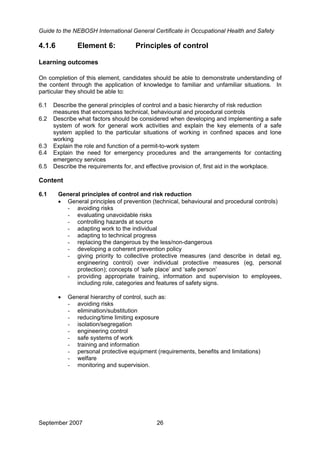 Guide to the NEBOSH International General Certificate in Occupational Health and Safety
4.1.6 Element 6: Principles of control
Learning outcomes
On completion of this element, candidates should be able to demonstrate understanding of
the content through the application of knowledge to familiar and unfamiliar situations. In
particular they should be able to:
6.1 Describe the general principles of control and a basic hierarchy of risk reduction
measures that encompass technical, behavioural and procedural controls
6.2 Describe what factors should be considered when developing and implementing a safe
system of work for general work activities and explain the key elements of a safe
system applied to the particular situations of working in confined spaces and lone
working
6.3 Explain the role and function of a permit-to-work system
6.4 Explain the need for emergency procedures and the arrangements for contacting
emergency services
6.5 Describe the requirements for, and effective provision of, first aid in the workplace.
Content
6.1 General principles of control and risk reduction
• General principles of prevention (technical, behavioural and procedural controls)
- avoiding risks
- evaluating unavoidable risks
- controlling hazards at source
- adapting work to the individual
- adapting to technical progress
- replacing the dangerous by the less/non-dangerous
- developing a coherent prevention policy
- giving priority to collective protective measures (and describe in detail eg,
engineering control) over individual protective measures (eg, personal
protection); concepts of ‘safe place’ and ‘safe person’
- providing appropriate training, information and supervision to employees,
including role, categories and features of safety signs.
• General hierarchy of control, such as:
- avoiding risks
- elimination/substitution
- reducing/time limiting exposure
- isolation/segregation
- engineering control
- safe systems of work
- training and information
- personal protective equipment (requirements, benefits and limitations)
- welfare
- monitoring and supervision.
September 2007 26
 