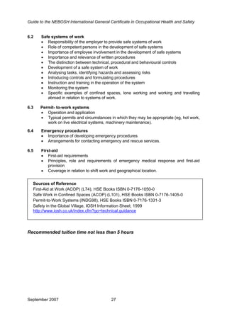 Guide to the NEBOSH International General Certificate in Occupational Health and Safety
6.2 Safe systems of work
• Responsibility of the employer to provide safe systems of work
• Role of competent persons in the development of safe systems
• Importance of employee involvement in the development of safe systems
• Importance and relevance of written procedures
• The distinction between technical, procedural and behavioural controls
• Development of a safe system of work
• Analysing tasks, identifying hazards and assessing risks
• Introducing controls and formulating procedures
• Instruction and training in the operation of the system
• Monitoring the system
• Specific examples of confined spaces, lone working and working and travelling
abroad in relation to systems of work.
6.3 Permit- to-work systems
• Operation and application
• Typical permits and circumstances in which they may be appropriate (eg, hot work,
work on live electrical systems, machinery maintenance).
6.4 Emergency procedures
• Importance of developing emergency procedures
• Arrangements for contacting emergency and rescue services.
6.5 First-aid
• First-aid requirements
• Principles, role and requirements of emergency medical response and first-aid
provision
• Coverage in relation to shift work and geographical location.
•
Sources of Reference
First-Aid at Work (ACOP) (L74), HSE Books ISBN 0-7176-1050-0
Safe Work in Confined Spaces (ACOP) (L101), HSE Books ISBN 0-7176-1405-0
Permit-to-Work Systems (INDG98), HSE Books ISBN 0-7176-1331-3
Safety in the Global Village, IOSH Information Sheet, 1999
http://www.iosh.co.uk/index.cfm?go=technical.guidance
Recommended tuition time not less than 5 hours
September 2007 27
 