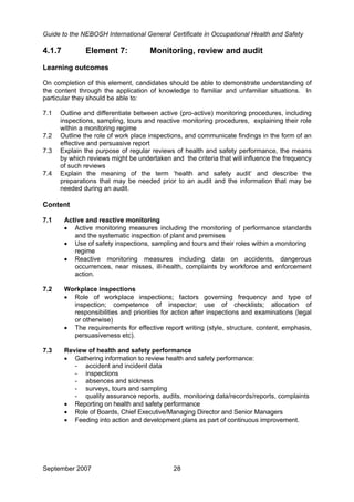 Guide to the NEBOSH International General Certificate in Occupational Health and Safety
4.1.7 Element 7: Monitoring, review and audit
Learning outcomes
On completion of this element, candidates should be able to demonstrate understanding of
the content through the application of knowledge to familiar and unfamiliar situations. In
particular they should be able to:
7.1 Outline and differentiate between active (pro-active) monitoring procedures, including
inspections, sampling, tours and reactive monitoring procedures, explaining their role
within a monitoring regime
7.2 Outline the role of work place inspections, and communicate findings in the form of an
effective and persuasive report
7.3 Explain the purpose of regular reviews of health and safety performance, the means
by which reviews might be undertaken and the criteria that will influence the frequency
of such reviews
7.4 Explain the meaning of the term ‘health and safety audit’ and describe the
preparations that may be needed prior to an audit and the information that may be
needed during an audit.
Content
7.1 Active and reactive monitoring
• Active monitoring measures including the monitoring of performance standards
and the systematic inspection of plant and premises
• Use of safety inspections, sampling and tours and their roles within a monitoring
regime
• Reactive monitoring measures including data on accidents, dangerous
occurrences, near misses, ill-health, complaints by workforce and enforcement
action.
7.2 Workplace inspections
• Role of workplace inspections; factors governing frequency and type of
inspection; competence of inspector; use of checklists; allocation of
responsibilities and priorities for action after inspections and examinations (legal
or otherwise)
• The requirements for effective report writing (style, structure, content, emphasis,
persuasiveness etc).
7.3 Review of health and safety performance
• Gathering information to review health and safety performance:
- accident and incident data
- inspections
- absences and sickness
- surveys, tours and sampling
- quality assurance reports, audits, monitoring data/records/reports, complaints
• Reporting on health and safety performance
• Role of Boards, Chief Executive/Managing Director and Senior Managers
• Feeding into action and development plans as part of continuous improvement.
September 2007 28
 