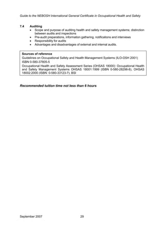 Guide to the NEBOSH International General Certificate in Occupational Health and Safety
7.4 Auditing
• Scope and purpose of auditing health and safety management systems; distinction
between audits and inspections
• Pre-audit preparations, information gathering, notifications and interviews
• Responsibility for audits
• Advantages and disadvantages of external and internal audits.
•
Sources of reference
Guidelines on Occupational Safety and Health Management Systems (ILO-OSH 2001)
ISBN 0-580-37805-5
Occupational Health and Safety Assessment Series (OHSAS 18000): Occupational Health
and Safety Management Systems OHSAS 18001:1999 (ISBN 0-580-28298-8), OHSAS
18002:2000 (ISBN: 0-580-33123-7), BSI
Recommended tuition time not less than 6 hours
September 2007 29
 