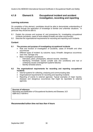 Guide to the NEBOSH International General Certificate in Occupational Health and Safety
September 2007 30
4.1.8 Element 8: Occupational incident and accident
investigation, recording and reporting
Learning outcomes
On completion of this element, candidates should be able to demonstrate understanding of
the content through the application of knowledge to familiar and unfamiliar situations. In
particular they should be able to:
8.1 Explain the process and purpose of, and procedures for, investigating occupational
incidents (accidents, cases of work-related ill-health and other occurrences)
8.2 Describe the organisational requirements for recording and reporting such incidents.
Content
8.1 The process and purpose of investigating occupational incidents
• Role and function of investigation of accidents, cases of ill-health and other
occurrences
• Different types of incident: by outcome; injury; ill-health; dangerous occurrence;
near miss; damage only
• Basic investigation procedures:
- Interviews, plans, photographs, relevant records, checklists
- Identifying immediate causes (unsafe acts and conditions) and root or
underlying causes (management systems failures)
- Identify remedial actions.
8.2 The organisational requirements for recording and reporting occupational
incidents
• Internal systems for collecting, analysing and communicating data
• Organisational requirements for recording and reporting incidents
• Reporting of events to external agencies: Typical examples of major injuries,
diseases and dangerous occurrences that might be reportable to external
agencies.
Sources of reference
Recording and Notification of Occupational Accidents and Diseases, ILO
ISBN 92-2-108784-0
Recommended tuition time not less than 4 hours
 