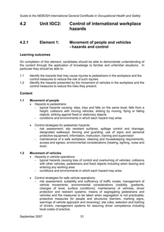 Guide to the NEBOSH International General Certificate in Occupational Health and Safety
September 2007 31
4.2 Unit IGC2: Control of international workplace
hazards
4.2.1 Element 1: Movement of people and vehicles
- hazards and control
Learning outcomes
On completion of this element, candidates should be able to demonstrate understanding of
the content through the application of knowledge to familiar and unfamiliar situations. In
particular they should be able to:
1.1 Identify the hazards that may cause injuries to pedestrians in the workplace and the
control measures to reduce the risk of such injuries
1.2 Identify the hazards presented by the movement of vehicles in the workplace and the
control measures to reduce the risks they present.
Content
1.1 Movement of people
• Hazards to pedestrians:
- typical hazards causing: slips, trips and falls on the same level; falls from a
height; collisions with moving vehicles; striking by moving, flying or falling
objects; striking against fixed or stationary objects
- conditions and environments in which each hazard may arise.
• Control strategies for pedestrian hazards:
- risk assessment; slip resistant surfaces; spillage control and drainage;
designated walkways; fencing and guarding; use of signs and personal
protective equipment; information, instruction, training and supervision
- maintenance of a safe workplace: cleaning and housekeeping requirements,
access and egress, environmental considerations (heating, lighting, noise and
dust).
1.2 Movement of vehicles
• Hazards in vehicle operations:
- typical hazards causing loss of control and overturning of vehicles; collisions
with other vehicles, pedestrians and fixed objects including when leaving and
entering any working area
- conditions and environments in which each hazard may arise.
• Control strategies for safe vehicle operations:
- risk assessment; suitability and sufficiency of traffic routes; management of
vehicle movements; environmental considerations (visibility, gradients,
changes of level, surface conditions); maintenance of vehicles; driver
protection and restraint systems; means of segregating pedestrians and
vehicles and the measures to be taken when segregation is not practicable;
protective measures for people and structures (barriers, marking signs,
warnings of vehicle approach and reversing); site rules; selection and training
of drivers; management systems for assuring driver competence including
local codes of practice.
 