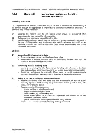Guide to the NEBOSH International General Certificate in Occupational Health and Safety
September 2007 33
4.2.2 Element 2: Manual and mechanical handling
hazards and control
Learning outcomes
On completion of this element, candidates should be able to demonstrate understanding of
the content through the application of knowledge to familiar and unfamiliar situations. In
particular they should be able to:
2.1 Describe the hazards and the risk factors which should be considered when
assessing risks from manual handling activities
2.2 Outline ways of minimising manual handling risks
2.3 Identify the hazards and explain the precautions and procedures to reduce the risk in
the use of lifting and moving equipment with specific reference to fork-lift trucks,
manually operated load moving equipment (sack trucks, pallet trucks), lifts, hoists,
conveyors and cranes.
Content
2.1 Manual handling hazards and risks
• Common types of manual handling hazard and injury
• Assessment of manual handling risks by considering the task, the load, the
individual and the working environment.
2.2 Minimising manual handling risks
• Means of minimising the risks from manual handling with reference to the task,
load, individual and working environment, eg, design, automation/mechanisation
• Recognise techniques for manually lifting loads to avoid musculoskeletal
disorders due to lifting, poor posture and repetitive or awkward movements.
2.3 Safety in the use of lifting and moving equipment
• Hazards associated with, and safe use and maintenance of, fork-lift trucks,
manually operated load moving equipment (sack trucks, pallet trucks), lifts,
hoists, conveyors and cranes
• Requirements for lifting operations:
- strong, stable and suitable equipment
- positioned and installed correctly
- visibly marked, eg, safe working load
- ensure lifting operations are planned, supervised and carried out in safe
manner by competent people
- special requirements for lifting equipment for lifting persons
• The need for periodic examination/testing of lifting equipment.
 
