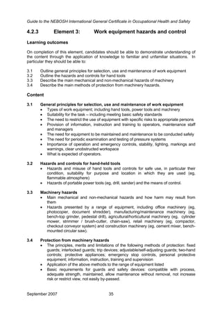 Guide to the NEBOSH International General Certificate in Occupational Health and Safety
September 2007 35
4.2.3 Element 3: Work equipment hazards and control
Learning outcomes
On completion of this element, candidates should be able to demonstrate understanding of
the content through the application of knowledge to familiar and unfamiliar situations. In
particular they should be able to:
3.1 Outline general principles for selection, use and maintenance of work equipment
3.2 Outline the hazards and controls for hand tools
3.3 Describe the main mechanical and non-mechanical hazards of machinery
3.4 Describe the main methods of protection from machinery hazards.
Content
3.1 General principles for selection, use and maintenance of work equipment
• Types of work equipment; including hand tools, power tools and machinery
• Suitability for the task – including meeting basic safety standards
• The need to restrict the use of equipment with specific risks to appropriate persons
• Provision of information, instruction and training to operators, maintenance staff
and managers
• The need for equipment to be maintained and maintenance to be conducted safely
• The need for periodic examination and testing of pressure systems
• Importance of operation and emergency controls, stability, lighting, markings and
warnings, clear unobstructed workspace
• What is expected of operators.
3.2 Hazards and controls for hand-held tools
• Hazards and misuse of hand tools and controls for safe use, in particular their
condition, suitability for purpose and location in which they are used (eg,
flammable atmosphere)
• Hazards of portable power tools (eg, drill, sander) and the means of control.
3.3 Machinery hazards
• Main mechanical and non-mechanical hazards and how harm may result from
them
• Hazards presented by a range of equipment, including office machinery (eg,
photocopier, document shredder), manufacturing/maintenance machinery (eg,
bench-top grinder, pedestal drill), agricultural/horticultural machinery (eg, cylinder
mower, strimmer / brush-cutter, chain-saw), retail machinery (eg, compactor,
checkout conveyor system) and construction machinery (eg, cement mixer, bench-
mounted circular saw).
3.4 Protection from machinery hazards
• The principles, merits and limitations of the following methods of protection: fixed
guards; interlocked guards; trip devices; adjustable/self-adjusting guards; two-hand
controls; protective appliances; emergency stop controls, personal protective
equipment; information, instruction, training and supervision
• Application of the above methods to the range of equipment listed
• Basic requirements for guards and safety devices: compatible with process,
adequate strength, maintained, allow maintenance without removal, not increase
risk or restrict view, not easily by-passed.
 