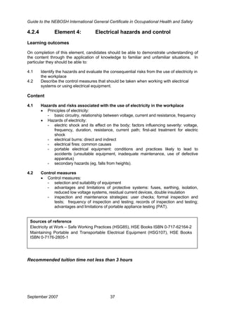 Guide to the NEBOSH International General Certificate in Occupational Health and Safety
September 2007 37
4.2.4 Element 4: Electrical hazards and control
Learning outcomes
On completion of this element, candidates should be able to demonstrate understanding of
the content through the application of knowledge to familiar and unfamiliar situations. In
particular they should be able to:
4.1 Identify the hazards and evaluate the consequential risks from the use of electricity in
the workplace
4.2 Describe the control measures that should be taken when working with electrical
systems or using electrical equipment.
Content
4.1 Hazards and risks associated with the use of electricity in the workplace
• Principles of electricity:
- basic circuitry, relationship between voltage, current and resistance, frequency
• Hazards of electricity:
- electric shock and its effect on the body; factors influencing severity: voltage,
frequency, duration, resistance, current path; first-aid treatment for electric
shock
- electrical burns: direct and indirect
- electrical fires: common causes
- portable electrical equipment: conditions and practices likely to lead to
accidents (unsuitable equipment, inadequate maintenance, use of defective
apparatus)
- secondary hazards (eg, falls from heights).
4.2 Control measures
• Control measures:
- selection and suitability of equipment
- advantages and limitations of protective systems: fuses, earthing, isolation,
reduced low voltage systems, residual current devices, double insulation
- inspection and maintenance strategies: user checks; formal inspection and
tests; frequency of inspection and testing; records of inspection and testing;
advantages and limitations of portable appliance testing (PAT).
Sources of reference
Electricity at Work – Safe Working Practices (HSG85), HSE Books ISBN 0-717-62164-2
Maintaining Portable and Transportable Electrical Equipment (HSG107), HSE Books
ISBN 0-7176-2805-1
Recommended tuition time not less than 3 hours
 