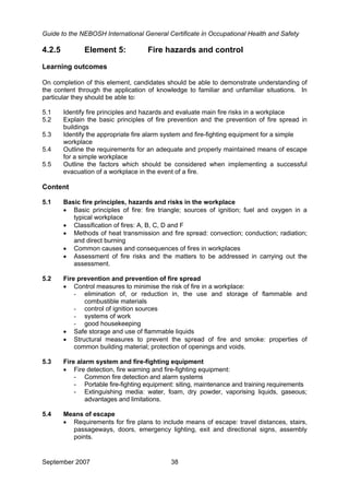 Guide to the NEBOSH International General Certificate in Occupational Health and Safety
September 2007 38
4.2.5 Element 5: Fire hazards and control
Learning outcomes
On completion of this element, candidates should be able to demonstrate understanding of
the content through the application of knowledge to familiar and unfamiliar situations. In
particular they should be able to:
5.1 Identify fire principles and hazards and evaluate main fire risks in a workplace
5.2 Explain the basic principles of fire prevention and the prevention of fire spread in
buildings
5.3 Identify the appropriate fire alarm system and fire-fighting equipment for a simple
workplace
5.4 Outline the requirements for an adequate and properly maintained means of escape
for a simple workplace
5.5 Outline the factors which should be considered when implementing a successful
evacuation of a workplace in the event of a fire.
Content
5.1 Basic fire principles, hazards and risks in the workplace
• Basic principles of fire: fire triangle; sources of ignition; fuel and oxygen in a
typical workplace
• Classification of fires: A, B, C, D and F
• Methods of heat transmission and fire spread: convection; conduction; radiation;
and direct burning
• Common causes and consequences of fires in workplaces
• Assessment of fire risks and the matters to be addressed in carrying out the
assessment.
5.2 Fire prevention and prevention of fire spread
• Control measures to minimise the risk of fire in a workplace:
- elimination of, or reduction in, the use and storage of flammable and
combustible materials
- control of ignition sources
- systems of work
- good housekeeping
• Safe storage and use of flammable liquids
• Structural measures to prevent the spread of fire and smoke: properties of
common building material; protection of openings and voids.
5.3 Fire alarm system and fire-fighting equipment
• Fire detection, fire warning and fire-fighting equipment:
- Common fire detection and alarm systems
- Portable fire-fighting equipment: siting, maintenance and training requirements
- Extinguishing media: water, foam, dry powder, vaporising liquids, gaseous;
advantages and limitations.
5.4 Means of escape
• Requirements for fire plans to include means of escape: travel distances, stairs,
passageways, doors, emergency lighting, exit and directional signs, assembly
points.
 
