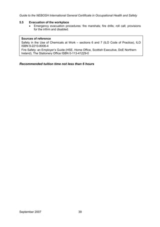 Guide to the NEBOSH International General Certificate in Occupational Health and Safety
September 2007 39
5.5 Evacuation of the workplace
• Emergency evacuation procedures: fire marshals; fire drills; roll call; provisions
for the infirm and disabled.
Sources of reference
Safety in the Use of Chemicals at Work – sections 6 and 7 (ILO Code of Practice), ILO
ISBN 9-2210-8006-4
Fire Safety: an Employer’s Guide (HSE, Home Office, Scottish Executive, DoE Northern
Ireland), The Stationery Office ISBN 0-113-41229-0
Recommended tuition time not less than 6 hours
 