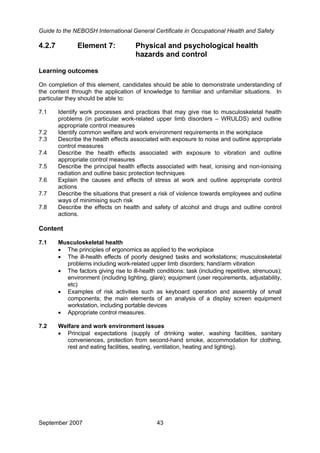 Guide to the NEBOSH International General Certificate in Occupational Health and Safety
September 2007 43
4.2.7 Element 7: Physical and psychological health
hazards and control
Learning outcomes
On completion of this element, candidates should be able to demonstrate understanding of
the content through the application of knowledge to familiar and unfamiliar situations. In
particular they should be able to:
7.1 Identify work processes and practices that may give rise to musculoskeletal health
problems (in particular work-related upper limb disorders – WRULDS) and outline
appropriate control measures
7.2 Identify common welfare and work environment requirements in the workplace
7.3 Describe the health effects associated with exposure to noise and outline appropriate
control measures
7.4 Describe the health effects associated with exposure to vibration and outline
appropriate control measures
7.5 Describe the principal health effects associated with heat, ionising and non-ionising
radiation and outline basic protection techniques
7.6 Explain the causes and effects of stress at work and outline appropriate control
actions
7.7 Describe the situations that present a risk of violence towards employees and outline
ways of minimising such risk
7.8 Describe the effects on health and safety of alcohol and drugs and outline control
actions.
Content
7.1 Musculoskeletal health
• The principles of ergonomics as applied to the workplace
• The ill-health effects of poorly designed tasks and workstations; musculoskeletal
problems including work-related upper limb disorders; hand/arm vibration
• The factors giving rise to ill-health conditions: task (including repetitive, strenuous);
environment (including lighting, glare); equipment (user requirements, adjustability,
etc)
• Examples of risk activities such as keyboard operation and assembly of small
components; the main elements of an analysis of a display screen equipment
workstation, including portable devices
• Appropriate control measures.
7.2 Welfare and work environment issues
• Principal expectations (supply of drinking water, washing facilities, sanitary
conveniences, protection from second-hand smoke, accommodation for clothing,
rest and eating facilities, seating, ventilation, heating and lighting).
 