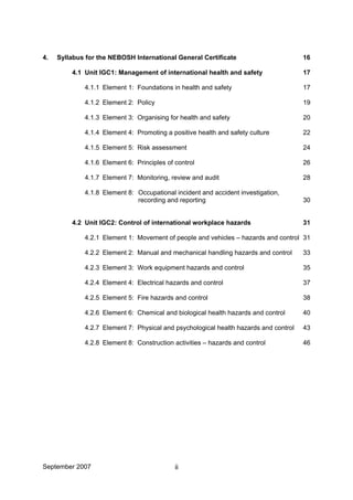 4. Syllabus for the NEBOSH International General Certificate 16
4.1 Unit IGC1: Management of international health and safety 17
4.1.1 Element 1: Foundations in health and safety 17
4.1.2 Element 2: Policy 19
4.1.3 Element 3: Organising for health and safety 20
4.1.4 Element 4: Promoting a positive health and safety culture 22
4.1.5 Element 5: Risk assessment 24
4.1.6 Element 6: Principles of control 26
4.1.7 Element 7: Monitoring, review and audit 28
4.1.8 Element 8: Occupational incident and accident investigation,
recording and reporting 30
4.2 Unit IGC2: Control of international workplace hazards 31
4.2.1 Element 1: Movement of people and vehicles – hazards and control 31
4.2.2 Element 2: Manual and mechanical handling hazards and control 33
4.2.3 Element 3: Work equipment hazards and control 35
4.2.4 Element 4: Electrical hazards and control 37
4.2.5 Element 5: Fire hazards and control 38
4.2.6 Element 6: Chemical and biological health hazards and control 40
4.2.7 Element 7: Physical and psychological health hazards and control 43
4.2.8 Element 8: Construction activities – hazards and control 46
September 2007 ii
 