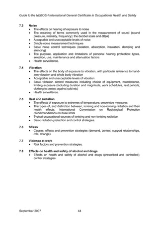 Guide to the NEBOSH International General Certificate in Occupational Health and Safety
September 2007 44
7.3 Noise
• The effects on hearing of exposure to noise
• The meaning of terms commonly used in the measurement of sound (sound
pressure, intensity, frequency); the decibel scale and dB(A)
• Acceptable and unacceptable levels of noise
• Simple noise measurement techniques
• Basic noise control techniques (isolation, absorption, insulation, damping and
silencing)
• The purpose, application and limitations of personal hearing protection: types,
selection, use, maintenance and attenuation factors
• Health surveillance.
7.4 Vibration
• The effects on the body of exposure to vibration, with particular reference to hand-
arm vibration and whole body vibration
• Acceptable and unacceptable levels of vibration
• Basic vibration control measures including choice of equipment, maintenance,
limiting exposure (including duration and magnitude, work schedules, rest periods,
clothing to protect against cold etc)
• Health surveillance.
7.5 Heat and radiation
• The effects of exposure to extremes of temperature; preventive measures
• The types of, and distinction between, ionising and non-ionising radiation and their
health effects; International Commission on Radiological Protection
recommendations on dose limits
• Typical occupational sources of ionising and non-ionising radiation
• Basic radiation protection and control strategies.
7.6 Stress
• Causes, effects and prevention strategies (demand, control, support relationships,
role, change).
7.7 Violence at work
• Risk factors and prevention strategies.
7.8 Effects on health and safety of alcohol and drugs
• Effects on health and safety of alcohol and drugs (prescribed and controlled);
control strategies.
 