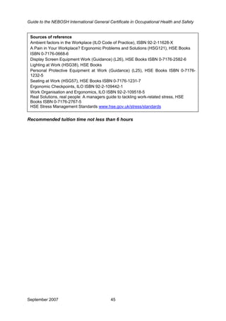 Guide to the NEBOSH International General Certificate in Occupational Health and Safety
September 2007 45
Lighting at Work (HSG38), HSE Books
Personal Protective Equipment at Work (Guidance) (L25), HSE Books ISBN 0-7176-
1232-5
Seating at Work (HSG57), HSE Books ISBN 0-7176-1231-7
Ergonomic Checkpoints, ILO ISBN 92-2-109442-1
Work Organisation and Ergonomics, ILO ISBN 92-2-109518-5
Real Solutions, real people: A managers guide to tackling work-related stress, HSE
Books ISBN 0-7176-2767-5
HSE Stress Management Standards www.hse.gov.uk/stress/standards
Sources of reference
Ambient factors in the Workplace (ILO Code of Practice), ISBN 92-2-11628-X
A Pain in Your Workplace? Ergonomic Problems and Solutions (HSG121), HSE Books
ISBN 0-7176-0668-6
Display Screen Equipment Work (Guidance) (L26), HSE Books ISBN 0-7176-2582-6
Recommended tuition time not less than 6 hours
 
