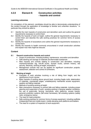 Guide to the NEBOSH International General Certificate in Occupational Health and Safety
September 2007 46
4.2.8 Element 8: Construction activities
- hazards and control
Learning outcomes
On completion of this element, candidates should be able to demonstrate understanding of
the content through the application of knowledge to familiar and unfamiliar situations. In
particular they should be able to:
8.1 Identify the main hazards of construction and demolition work and outline the general
requirements necessary to control them
8.2 Identify the hazards of work at height, outline the general requirements necessary to
control them and describe the safe working practices for common forms of access
equipment
8.3 Identify the hazards of excavations and outline the general requirements necessary to
control them
8.4 Identify the hazards to health commonly encountered in small construction activities
and explain how risks might be reduced.
Content
8.1 General construction hazards and control
• Scope of construction, including building, maintenance, renovation and demolition
• Safe stacking and storage of materials and flammable substances
• Main hazards and controls relating to construction and demolition; including
machinery/vehicles (eg, fork-lift trucks, dumper trucks, cement mixers), site
security, electricity, working at height, excavations
• Management controls that can be applied for significant construction projects:
assessment, selection and control of contractors.
8.2 Working at height
• Examples of work activities involving a risk of falling from height, and the
significance of such injuries
• Basic hazards of working above ground level, including fragile roofs, deterioration
of materials, unprotected edges, unstable/poorly maintained access equipment,
weather and falling materials
• Methods of avoiding working at height
• Main precautions necessary to prevent falls and falling materials, including proper
planning and supervision of work, avoiding working in adverse weather conditions,
the use of guard-rails, fencing, toe-boards, work platforms, access boards,
personal protection systems (fall arrest harnesses), fall arresting systems (safety
nets), emergency rescue
• The need for head protection
• Safe working practices for common forms of access equipment, including scaffolds
(independent tied and mobile tower), mobile elevating work platforms and ladders
• The need for a system of inspection of work equipment.
 
