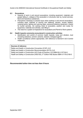 Guide to the NEBOSH International General Certificate in Occupational Health and Safety
8.3 Excavations
• Hazards of work in and around excavations; including equipment, materials and
people falling in, collapse of the excavation or structures near by, buried services,
flood and hazardous substances.
• Precautions necessary to prevent injury when working in and around excavations,
including basic methods of shoring and battering, barriers, access ladders,
crossing points, lighting and warning signs, personal protective equipment, checks
for buried services, not working close to excavators, position and routes for
equipment, materials and vehicles, care filling in
• The need for a system of inspections for excavations and Permit to Work systems.
8.4 Health hazards commonly encountered in construction activities
• Identification and control of common health hazards: noise and vibration, dust
(including asbestos), cement, solvents, cleaners, biological agents
• Health surveillance (where appropriate), with reference to Element 6 (6.5 Control
measures).
Sources of reference
Safety and Health in Construction Convention (C167), ILO
Safety and Health in Construction Recommendation (R175), ILO
Safety and Health in Construction (ILO Code of Practice), ILO ISBN 92-2-107104-9
Health and Safety in Construction (HSG150), 3rd
Edition HSE Books ISBN 0-7176-2106-5
Recommended tuition time not less than 6 hours
September 2007 47
 