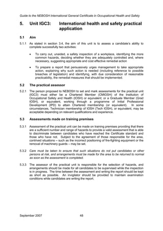 Guide to the NEBOSH International General Certificate in Occupational Health and Safety
5. Unit IGC3: International health and safety practical
application
5.1 Aim
5.1.1 As stated in section 3.4, the aim of this unit is to assess a candidate’s ability to
complete successfully two activities:
• To carry out, unaided, a safety inspection of a workplace, identifying the more
common hazards, deciding whether they are adequately controlled and, where
necessary, suggesting appropriate and cost effective remedial action
• To prepare a report that persuasively urges management to take appropriate
action, explaining why such action is needed (including reference to possible
breaches of legislation) and identifying, with due consideration of reasonable
practicability, the remedial measures that should be implemented.
5.2 The practical assessor
5.2.1 The person proposed to NEBOSH to set and mark assessments for the practical unit
(IGC3) must either be a Chartered Member (CMIOSH) of the Institution of
Occupational Safety and Health (IOSH) or equivalent; or a Graduate Member (Grad
IOSH), or equivalent, working through a programme of Initial Professional
Development (IPD) to attain Chartered membership (or equivalent). In some
circumstances, Technician membership of IOSH (Tech IOSH), or equivalent, may be
acceptable depending on relevant qualifications and experience.
5.3 Assessments made on training premises
5.3.1 Assessment of the practical unit can be made on training premises providing that there
are a sufficient number and range of hazards to provide a valid assessment that is able
to discriminate between candidates who have reached the Certificate standard and
those who have not. Subject to the agreement of those responsible for the area,
contrived situations – such as the incorrect positioning of fire-fighting equipment or the
removal of machinery guards – may be set.
5.3.2 Care must be taken to ensure that such situations do not put candidates or other
persons at risk, and arrangements must be made for the area to be returned to normal
as soon as the assessment is completed.
5.3.3 The assessor of the practical unit is responsible for the selection of hazards, and
arrangements should be made for all candidates to be supervised while the inspection
is in progress. The time between the assessment and writing the report should be kept
as short as possible. An invigilator should be provided to maintain examination
conditions while candidates are writing the report.
September 2007 48
 