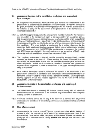 Guide to the NEBOSH International General Certificate in Occupational Health and Safety
5.4 Assessments made in the candidate’s workplace and supervised
by a manager
5.4.1 In exceptional circumstances, NEBOSH may give approval for assessment of the
practical unit to be carried out in candidates’ own workplaces. In order for approval to
be given, the centre must provide compelling reasons for the inability, due to location
for instance, to carry out the assessment of the practical unit in the normal way, as
described in section 5.3.
5.4.2 As part of the approval requirements, arrangements must be in place for the inspection
and production of the management report to be supervised by an appropriate person
(eg, a departmental manager, training manager or, where possible, by an occupational
safety and health practitioner – as defined in 5.2). Written guidance on the conduct of
the assessment must be provided to the person who has been nominated to supervise
the candidate. This must include a requirement for a written statement by the
supervisor that it was the candidate’s own work, that no help or guidance was provided
during the assessment and that NEBOSH’s requirements for assessing the practical
unit (IGC3) were complied with. Approval requirements are set out in a NEBOSH code
of practice, which is available on request (see paragraph 5.4.4).
5.4.3 The completed assessment for this unit must be marked by an appropriately qualified
assessor as defined in section 5.2. Where possible the marker of the practical unit
should visit the site or obtain advice from the manager on the range of hazards that
would be present. Where this is not feasible, assessors must use their professional
experience and judgement to make an assessment of the types and range of hazards
likely to be present.
5.4.4 NEBOSH has developed a code of practice on the conduct of the assessment of the
practical unit undertaken in candidates’ own workplaces, with examples of the types of
forms that should be used to help to ensure a consistent standard. Course providers
seeking approval to run the practical application unit in this way should contact
NEBOSH for further information.
5.5 Assessments made in the candidate’s workplace and supervised
by the assessor
5.5.1 The procedure is similar to assessing the practical unit in a training area but it must be
borne in mind that not all members of the workforce may be aware that their workplace
is being used for an examination.
5.5.2 Contrived situations should be set only if the assessor is satisfied that all possible
measures have been taken to prevent any additional or unacceptable risk to candidates
or others.
5.6 Date of assessment
5.6.1 Assessment of the practical unit (IGC3) must normally take place within 14 days of
(before or after) the date of the IGC1 and/or IGC2 written papers (the ‘date of the
examination’). The results sheet completed by the course provider (reproduced at
paragraph 5.9.7) must reach NEBOSH by no later than 21 days after the date of the
examination.
September 2007 49
 