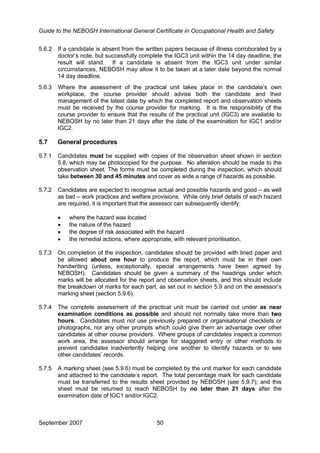 Guide to the NEBOSH International General Certificate in Occupational Health and Safety
5.6.2 If a candidate is absent from the written papers because of illness corroborated by a
doctor’s note, but successfully complete the IGC3 unit within the 14 day deadline, the
result will stand. If a candidate is absent from the IGC3 unit under similar
circumstances, NEBOSH may allow it to be taken at a later date beyond the normal
14 day deadline.
5.6.3 Where the assessment of the practical unit takes place in the candidate’s own
workplace, the course provider should advise both the candidate and their
management of the latest date by which the completed report and observation sheets
must be received by the course provider for marking. It is the responsibility of the
course provider to ensure that the results of the practical unit (IGC3) are available to
NEBOSH by no later than 21 days after the date of the examination for IGC1 and/or
IGC2.
5.7 General procedures
5.7.1 Candidates must be supplied with copies of the observation sheet shown in section
5.8, which may be photocopied for the purpose. No alteration should be made to the
observation sheet. The forms must be completed during the inspection, which should
take between 30 and 45 minutes and cover as wide a range of hazards as possible.
5.7.2 Candidates are expected to recognise actual and possible hazards and good – as well
as bad – work practices and welfare provisions. While only brief details of each hazard
are required, it is important that the assessor can subsequently identify:
• where the hazard was located
• the nature of the hazard
• the degree of risk associated with the hazard
• the remedial actions, where appropriate, with relevant prioritisation.
5.7.3 On completion of the inspection, candidates should be provided with lined paper and
be allowed about one hour to produce the report, which must be in their own
handwriting (unless, exceptionally, special arrangements have been agreed by
NEBOSH). Candidates should be given a summary of the headings under which
marks will be allocated for the report and observation sheets, and this should include
the breakdown of marks for each part, as set out in section 5.9 and on the assessor’s
marking sheet (section 5.9.6).
5.7.4 The complete assessment of the practical unit must be carried out under as near
examination conditions as possible and should not normally take more than two
hours. Candidates must not use previously prepared or organisational checklists or
photographs, nor any other prompts which could give them an advantage over other
candidates at other course providers. Where groups of candidates inspect a common
work area, the assessor should arrange for staggered entry or other methods to
prevent candidates inadvertently helping one another to identify hazards or to see
other candidates’ records.
5.7.5 A marking sheet (see 5.9.6) must be completed by the unit marker for each candidate
and attached to the candidate’s report. The total percentage mark for each candidate
must be transferred to the results sheet provided by NEBOSH (see 5.9.7); and this
sheet must be returned to reach NEBOSH by no later than 21 days after the
examination date of IGC1 and/or IGC2.
September 2007 50
 