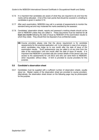 Guide to the NEBOSH International General Certificate in Occupational Health and Safety
5.7.6 It is important that candidates are aware of what they are required to do and how the
marks will be allocated. A list of the main points that should be covered in a briefing to
candidates is given in section 5.10.
5.7.7 After each examination, NEBOSH may call in a sample of assessments to monitor the
standard being set and may moderate the marks awarded by the assessor.
5.7.8 Candidates’ observation sheets, reports and assessor’s marking sheets should not be
sent to NEBOSH unless they are called in. These documents must be retained for at
least one month following the date of issue by NEBOSH of the examination results to
which they relate. They should then be disposed of as confidential waste.
NB: Course providers please note that the above requirement is for candidate
assessments for the practical application unit to be retained in case of an enquiry,
which candidates may lodge up to one month after the date of issue of the
examination results. Such assessments may be called in at any time from the
date of the examination until one month after the date of issue of results. It is
important that NEBOSH is provided with the contact details of the person who has
access to the assessments for unit IGC3 and who can send them to NEBOSH,
when requested, without delay. A form is provided to course providers for this
purpose.
5.8 Candidate’s observation sheet
5.8.1 Candidates must be supplied with a sufficient number of observation sheets, usually
about six. Master copies of the observation sheet are provided to course providers.
Alternatively, the observation sheet shown on the following page may be photocopied
for the purpose.
September 2007 51
 