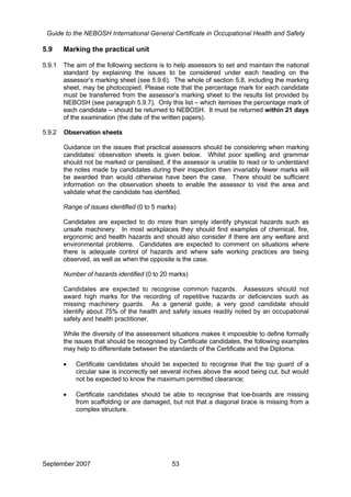 Guide to the NEBOSH International General Certificate in Occupational Health and Safety
5.9 Marking the practical unit
5.9.1 The aim of the following sections is to help assessors to set and maintain the national
standard by explaining the issues to be considered under each heading on the
assessor’s marking sheet (see 5.9.6). The whole of section 5.8, including the marking
sheet, may be photocopied. Please note that the percentage mark for each candidate
must be transferred from the assessor’s marking sheet to the results list provided by
NEBOSH (see paragraph 5.9.7). Only this list – which itemises the percentage mark of
each candidate – should be returned to NEBOSH. It must be returned within 21 days
of the examination (the date of the written papers).
5.9.2 Observation sheets
Guidance on the issues that practical assessors should be considering when marking
candidates’ observation sheets is given below. Whilst poor spelling and grammar
should not be marked or penalised, if the assessor is unable to read or to understand
the notes made by candidates during their inspection then invariably fewer marks will
be awarded than would otherwise have been the case. There should be sufficient
information on the observation sheets to enable the assessor to visit the area and
validate what the candidate has identified.
Range of issues identified (0 to 5 marks)
Candidates are expected to do more than simply identify physical hazards such as
unsafe machinery. In most workplaces they should find examples of chemical, fire,
ergonomic and health hazards and should also consider if there are any welfare and
environmental problems. Candidates are expected to comment on situations where
there is adequate control of hazards and where safe working practices are being
observed, as well as when the opposite is the case.
Number of hazards identified (0 to 20 marks)
Candidates are expected to recognise common hazards. Assessors should not
award high marks for the recording of repetitive hazards or deficiencies such as
missing machinery guards. As a general guide, a very good candidate should
identify about 75% of the health and safety issues readily noted by an occupational
safety and health practitioner.
While the diversity of the assessment situations makes it impossible to define formally
the issues that should be recognised by Certificate candidates, the following examples
may help to differentiate between the standards of the Certificate and the Diploma:
• Certificate candidates should be expected to recognise that the top guard of a
circular saw is incorrectly set several inches above the wood being cut, but would
not be expected to know the maximum permitted clearance;
• Certificate candidates should be able to recognise that toe-boards are missing
from scaffolding or are damaged, but not that a diagonal brace is missing from a
complex structure.
September 2007 53
 