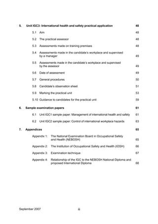 September 2007 iii
5. Unit IGC3: International health and safety practical application 48
5.1 Aim 48
5.2 The practical assessor 48
5.3 Assessments made on training premises 48
5.4 Assessments made in the candidate’s workplace and supervised
by a manager 49
5.5 Assessments made in the candidate’s workplace and supervised
by the assessor 49
5.6 Date of assessment 49
5.7 General procedures 50
5.8 Candidate’s observation sheet 51
5.9 Marking the practical unit 53
5.10 Guidance to candidates for the practical unit 59
6. Sample examination papers 61
6.1 Unit IGC1 sample paper: Management of international health and safety 61
6.2 Unit IGC2 sample paper: Control of international workplace hazards 63
7. Appendices 65
Appendix 1: The National Examination Board in Occupational Safety
and Health (NEBOSH) 65
Appendix 2: The Institution of Occupational Safety and Health (IOSH) 66
Appendix 3: Examination technique 67
Appendix 4: Relationship of the IGC to the NEBOSH National Diploma and
proposed International Diploma 68
 