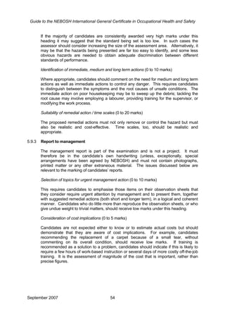 Guide to the NEBOSH International General Certificate in Occupational Health and Safety
If the majority of candidates are consistently awarded very high marks under this
heading it may suggest that the standard being set is too low. In such cases the
assessor should consider increasing the size of the assessment area. Alternatively, it
may be that the hazards being presented are far too easy to identify, and some less
obvious hazards are needed to obtain adequate discrimination between different
standards of performance.
Identification of immediate, medium and long term actions (0 to 10 marks)
Where appropriate, candidates should comment on the need for medium and long term
actions as well as immediate actions to control any danger. This requires candidates
to distinguish between the symptoms and the root causes of unsafe conditions. The
immediate action on poor housekeeping may be to sweep up the debris; tackling the
root cause may involve employing a labourer, providing training for the supervisor, or
modifying the work process.
Suitability of remedial action / time scales (0 to 20 marks)
The proposed remedial actions must not only remove or control the hazard but must
also be realistic and cost-effective. Time scales, too, should be realistic and
appropriate.
5.9.3 Report to management
The management report is part of the examination and is not a project. It must
therefore be in the candidate’s own handwriting (unless, exceptionally, special
arrangements have been agreed by NEBOSH) and must not contain photographs,
printed matter or any other extraneous material. The issues discussed below are
relevant to the marking of candidates’ reports.
Selection of topics for urgent management action (0 to 10 marks)
This requires candidates to emphasise those items on their observation sheets that
they consider require urgent attention by management and to present them, together
with suggested remedial actions (both short and longer term), in a logical and coherent
manner. Candidates who do little more than reproduce the observation sheets, or who
give undue weight to trivial matters, should receive low marks under this heading.
Consideration of cost implications (0 to 5 marks)
Candidates are not expected either to know or to estimate actual costs but should
demonstrate that they are aware of cost implications. For example, candidates
recommending the replacement of a carpet because of a small tear, without
commenting on its overall condition, should receive low marks. If training is
recommended as a solution to a problem, candidates should indicate if this is likely to
require a few hours of work-based instruction or several days of more costly off-the-job
training. It is the assessment of magnitude of the cost that is important, rather than
precise figures.
September 2007 54
 