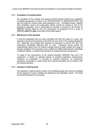 Guide to the NEBOSH International General Certificate in Occupational Health and Safety
5.9.4 Completion of marking sheets
On completion of the marking, the assessor should indicate whether the candidate’s
completed assessment is shown to be SATISFACTORY or UNSATISFACTORY and
sign and date the marking sheet (see paragraph 5.9.6). Completed sheets, together
with candidates’ reports and observation sheets, should be handed or sent to the
programme organiser, who is responsible for sending a summary of the results on
NEBOSH Results Sheet for this unit (reproduced at paragraph 5.9.7) to arrive at
NEBOSH within 21 days of the date of the written papers.
5.9.5 Maintenance of the standard
It must be recognised that not every candidate will merit the award of a pass, and
assessors should avoid awarding a bare 60% for poor work in the practical application
unit. Nationally, the average mark awarded by assessors is around 70% with only
outstanding candidates achieving 80% or more. Assessors whose results are
systematically higher than the national average should consider whether the range of
hazards available in the inspection area is sufficient to differentiate between candidates
of different abilities, or whether their standard of marking has been too generous.
To assist in the maintenance of the national standard, NEBOSH may call in for
moderation a random or selected sample of practical application assessments.
Feedback on moderation is provided to practical assessors via programme
organisers, particularly in cases where their marking standards are at variance with
the national standard.
5.9.6 Assessor’s marking sheet
The assessor’s marking sheet is shown on the following page and must be completed
by the assessor for each candidate and attached to the candidate’s report. The sheet
may be photocopied for this purpose.
September 2007 56
 