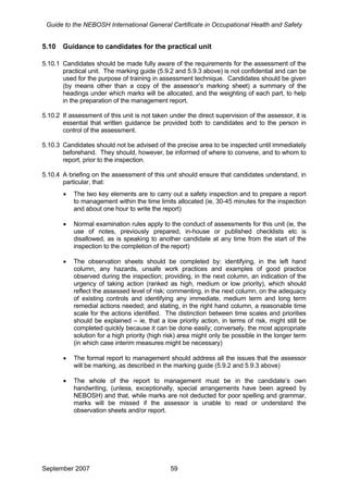 Guide to the NEBOSH International General Certificate in Occupational Health and Safety
5.10 Guidance to candidates for the practical unit
5.10.1 Candidates should be made fully aware of the requirements for the assessment of the
practical unit. The marking guide (5.9.2 and 5.9.3 above) is not confidential and can be
used for the purpose of training in assessment technique. Candidates should be given
(by means other than a copy of the assessor’s marking sheet) a summary of the
headings under which marks will be allocated, and the weighting of each part, to help
in the preparation of the management report.
5.10.2 If assessment of this unit is not taken under the direct supervision of the assessor, it is
essential that written guidance be provided both to candidates and to the person in
control of the assessment.
5.10.3 Candidates should not be advised of the precise area to be inspected until immediately
beforehand. They should, however, be informed of where to convene, and to whom to
report, prior to the inspection.
5.10.4 A briefing on the assessment of this unit should ensure that candidates understand, in
particular, that:
• The two key elements are to carry out a safety inspection and to prepare a report
to management within the time limits allocated (ie, 30-45 minutes for the inspection
and about one hour to write the report)
• Normal examination rules apply to the conduct of assessments for this unit (ie, the
use of notes, previously prepared, in-house or published checklists etc is
disallowed, as is speaking to another candidate at any time from the start of the
inspection to the completion of the report)
• The observation sheets should be completed by: identifying, in the left hand
column, any hazards, unsafe work practices and examples of good practice
observed during the inspection; providing, in the next column, an indication of the
urgency of taking action (ranked as high, medium or low priority), which should
reflect the assessed level of risk; commenting, in the next column, on the adequacy
of existing controls and identifying any immediate, medium term and long term
remedial actions needed; and stating, in the right hand column, a reasonable time
scale for the actions identified. The distinction between time scales and priorities
should be explained – ie, that a low priority action, in terms of risk, might still be
completed quickly because it can be done easily; conversely, the most appropriate
solution for a high priority (high risk) area might only be possible in the longer term
(in which case interim measures might be necessary)
• The formal report to management should address all the issues that the assessor
will be marking, as described in the marking guide (5.9.2 and 5.9.3 above)
• The whole of the report to management must be in the candidate’s own
handwriting, (unless, exceptionally, special arrangements have been agreed by
NEBOSH) and that, while marks are not deducted for poor spelling and grammar,
marks will be missed if the assessor is unable to read or understand the
observation sheets and/or report.
September 2007 59
 