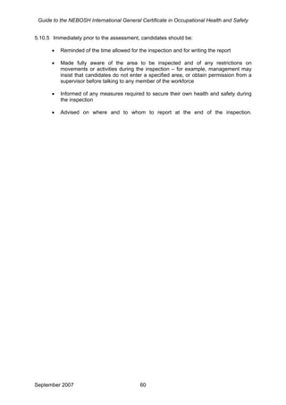 Guide to the NEBOSH International General Certificate in Occupational Health and Safety
5.10.5 Immediately prior to the assessment, candidates should be:
• Reminded of the time allowed for the inspection and for writing the report
• Made fully aware of the area to be inspected and of any restrictions on
movements or activities during the inspection – for example, management may
insist that candidates do not enter a specified area, or obtain permission from a
supervisor before talking to any member of the workforce
• Informed of any measures required to secure their own health and safety during
the inspection
• Advised on where and to whom to report at the end of the inspection.
September 2007 60
 