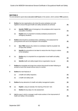 Guide to the NEBOSH International General Certificate in Occupational Health and Safety
SECTION 2
You are advised to spend about one and a half hours on this section, which contains TEN questions.
2 Outline how two organisations who share the same workplace can work
together to ensure that good health and safety standards are achieved. (8)
3 (a) Identify THREE types of emergency in the workplace which require the
evacuation of workers. (3)
(b) Explain why it is important to develop workplace procedures for
emergency situations. (5)
4 Outline what should be considered when undertaking a risk assessment for
young persons who are to be employed in the workplace. (8)
5 (a) Give TWO reasons why visitors to a workplace might be at greater risk
of injury than workers. (2)
(b) Identify the precautions to be taken to reduce the risk of injury to visitors
to the workplace. (6)
6 (a) Outline why it is important for an organisation to set health and safety
targets. (2)
(b) Identify health and safety targets that an organisation may set. (6)
7 Outline the immediate and longer term actions that should be taken following an
accident at work that caused serious injury to a worker. (8)
8 Outline the main features of:
(a) a health and safety inspection; (4)
(b) a health and safety audit. (4)
9 Outline the key elements of a health and safety management system. (8)
10 (a) Explain, using an example, the meaning of the term ‘risk’. (3)
(b) Outline the key steps of a risk assessment. (5)
11 List the ways in which a manager could involve workers in the improvement of
health and safety in the workplace. (8)
September 2007 62
 
