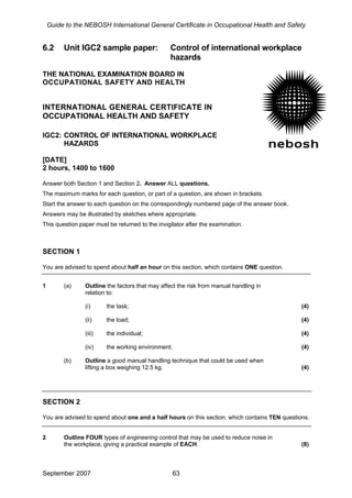 Guide to the NEBOSH International General Certificate in Occupational Health and Safety
6.2 Unit IGC2 sample paper: Control of international workplace
hazards
THE NATIONAL EXAMINATION BOARD IN
OCCUPATIONAL SAFETY AND HEALTH
INTERNATIONAL GENERAL CERTIFICATE IN
OCCUPATIONAL HEALTH AND SAFETY
IGC2: CONTROL OF INTERNATIONAL WORKPLACE
HAZARDS
[DATE]
2 hours, 1400 to 1600
Answer both Section 1 and Section 2. Answer ALL questions.
The maximum marks for each question, or part of a question, are shown in brackets.
Start the answer to each question on the correspondingly numbered page of the answer book.
Answers may be illustrated by sketches where appropriate.
This question paper must be returned to the invigilator after the examination.
SECTION 1
You are advised to spend about half an hour on this section, which contains ONE question.
1 (a) Outline the factors that may affect the risk from manual handling in
relation to:
(i) the task; (4)
(ii) the load; (4)
(iii) the individual; (4)
(iv) the working environment. (4)
(b) Outline a good manual handling technique that could be used when
lifting a box weighing 12.5 kg. (4)
SECTION 2
You are advised to spend about one and a half hours on this section, which contains TEN questions.
2 Outline FOUR types of engineering control that may be used to reduce noise in
the workplace, giving a practical example of EACH. (8)
September 2007 63
 