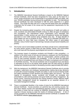 Guide to the NEBOSH International General Certificate in Occupational Health and Safety
September 2007 1
1. Introduction
1.1 The NEBOSH International General Certificate is based on the NEBOSH National
General Certificate, which has been recognised for many years as the basis for a
sound, broad introduction to the fundamentals of occupational health and safety, with
over 100,000 candidates having achieved the qualification to date. The International
General Certificate has been developed to fulfil the same objectives in a global
context. This Guide has been laid out in a way that will assist tutors and candidates
understand the full scope of the course and the assessment requirements for the
qualification.
1.2 Despite the increasing global recognition of the importance of health and safety at
work, accidents and work-related ill-health continue to affect all types of workplaces
and occupations. The International Labour Organisation (ILO) estimates that
approximately 2 million workers per year die of occupational injuries and illnesses,
equivalent to over 5,000 workers dying worldwide every day. At least 355,000 of
these deaths are due to accidents at work. There are an estimated 500-2000 non-
fatal injuries for every fatal injury (including 160 million cases of work-related
disease), many of which result in lost earnings, lost jobs and permanent disability and
poverty.
1.3 The human cost of work-related accidents and illness should not be underestimated;
for every person injured or killed there are also families, friends, and communities
who must cope with the physical, psychological and economic consequences.
1.4 The business impact of workplace accidents and ill-health is also compelling – in
addition to the direct costs of sick pay and absence, employers can find themselves
dealing with criminal prosecution, claims for compensation, adverse publicity and
harm to both business reputation and profitability. In the UK alone the estimated
annual cost of occupational injury and illness is £5 billion to employers and £16 billion
to the British economy. The annual worldwide cost of occupational injury and illness
is estimated by the ILO to be twenty times greater than the total amount of official
development assistance provided to developing countries (approximately $50 billion).
1.5 With this background, the NEBOSH International General Certificate aims to provide
managers, supervisors and employee representatives making day-to-day decisions
at work with a broad knowledge of health and safety in order to ensure that the health
and safety implications of their decisions are properly taken into account. The vast
majority of occupational injuries, accidents and ill-health are avoidable and
preventable by safe working practices and good health and safety management. By
saving money, improving productivity and raising workforce morale, effective health
and safety management should be recognised as an essential element of a
successful management strategy.
1.6 There is considerable flexibility in the modes of study for the NEBOSH International
General Certificate. Course providers run part-time day and evening courses, full-
time block release courses and open/distance learning courses in accordance with
the mode/s of study that are covered by NEBOSH accreditation. Many can also
organise in-house courses to meet the needs of individual employers. A list of
course providers for the NEBOSH International General Certificate is available from
the NEBOSH website (www.nebosh.org.uk).
 